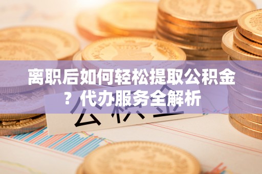 张湾离职后如何轻松提取公积金？代办服务全解析