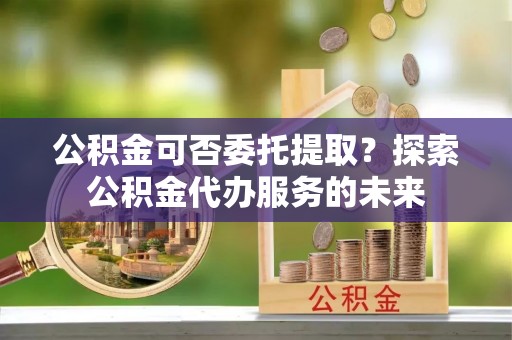 张湾公积金可否委托提取？探索公积金代办服务的未来